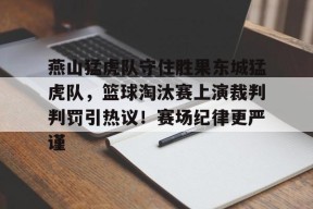 直播-关于燕山猛虎队守住胜果东城猛虎队，篮球淘汰赛上演裁判判罚引热议！赛场纪律更严谨的信息