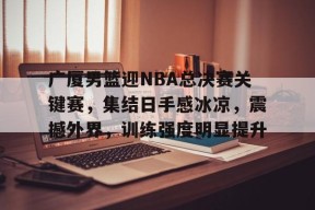 预测-广厦男篮迎NBA总决赛关键赛，集结日手感冰凉，震撼外界，训练强度明显提升的简单介绍